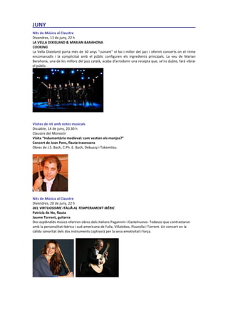 JUNY_________________________________________________
.
Nits de Música al Claustre
Divendres, 13 de juny, 22 h
LA VELLA DIXIELAND & MARIAN BARAHONA
COOKING
La Vella Dixieland porta més de 30 anys “cuinant” el bo i millor del jazz i oferint concerts on el ritme
encomanadís i la complicitat amb el públic configuren els ingredients principals. La veu de Marian
Barahona, una de les millors del jazz català, acaba d’arrodonir una recepta que, se’ns dubte, farà vibrar
el públic.
Visites de nit amb notes musicals
Dissabte, 14 de juny, 20.30 h
Claustre del Monestir
Visita “Indumentària medieval: com vestien els monjos?”
Concert de Joan Pons, flauta travessera
Obres de J.S. Bach, C.Ph. E. Bach, Debussy i Takemitsu.
Nits de Música al Claustre
Divendres, 20 de juny, 22 h
DEL VIRTUOSISME ITALIÀ AL TEMPERAMENT IBÈRIC
Patrícia de No, flauta
Jaume Torrent, guitarra
Dos esplèndids músics oferiran obres dels italians Pagannini i Castelnuovo- Tedesco que contrastaran
amb la personalitat ibèrica i sud-americana de Falla, Villalobos, Piazzolla i Torrent. Un concert on la
càlida sonoritat dels dos instruments captivarà per la seva emotivitat i força.
 