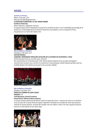 JULIOL _______________________________________________
Lectures a la fresca
Dijous, 3 de juliol, 22 h
Plaça de l’alcalde Magí Bartralot
LA SENYORA FLORENTINA I EL SEU AMOR HOMER
De Mercè Rodoreda
Dolors Vilarasau, adaptació i direcció
En aquesta peça teatral, Rodoreda ens parla de la condició de dona i crea l’inoblidable personatge de la
Zerafina, la criada papissota de la Senyora Florentina, que després, com un esqueix de l’obra,
recuperaria en un conte del mateix nom.
Nits de Música al Claustre
Divendres, 4 de juliol, 22 h
ANTONI ROSSELL
CANÇONS I ROMANÇOS POPULARS CATALANS DE LA GUERRA DE SUCCESSIÓ (s. XVIII)
Amb la Societat Coral La Lira (Eloi Jover, direcció)
Per commemorar el Tricentenari del 1714, Antoni Rossell, després d’una acurada investigació i
reconstrucció musical, treu a la llum el ric patrimoni musical popular català d’aquest període, que fou
prohibit després de la pèrdua de la guerra de successió i oblidat.
Nits de Música al Claustre
Dissabte, 5 de juliol, 22 h
ÒPERA DE CAMBRA DE SANT CUGAT
MOZAREL·LA
Txell Manyoses, direcció escènica
Daniel Garcia i Mariona Benet, direcció
La música sempre expressiva de Mozart sovint ens parla de l’amor. L’escena ens situa en un ambient
rural, als anys 50. Un grup d’homes espera impacient l’arribada d’un autobús de noies que passaran
amb ells el cap de setmana. A banda de l’alcalde, tots són solters o vidus. Per això, aquesta visita pot
marcar un canvi decisiu en les seves vides.
 
