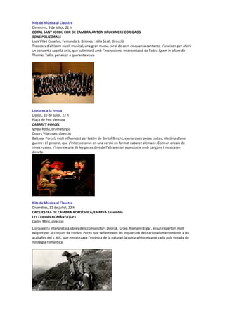 Nits de Música al Claustre
Dimecres, 9 de juliol, 21 h
CORAL SANT JORDI, COR DE CAMBRA ANTON BRUCKNER I COR GAOS
SONS POLICORALS
Lluís Vila i Casañas, Fernando L. Briones i Júlia Sesé, direcció
Tres cors d’altíssim nivell musical, una gran massa coral de cent cinquanta cantants, s’uneixen per oferir
un concert a capella únic, que culminarà amb l’excepcional interpretació de l’obra Spem in alium de
Thomas Tallis, per a cor a quaranta veus.
Lectures a la fresca
Dijous, 10 de juliol, 22 h
Plaça de Pep Ventura
CABARET PORCEL
Ignasi Roda, dramatúrgia
Dolors Vilarasau, direcció
Baltasar Porcel, molt influenciat pel teatre de Bertol Brecht, escriu dues peces curtes, Història d'una
guerra i El general, que s’interpretaran en una versió en format cabaret alemany. Com un encaix de
nines russes, s’insereix una de les peces dins de l'altra en un espectacle amb cançons i música en
directe.
Nits de Música al Claustre
Divendres, 11 de juliol, 22 h
ORQUESTRA DE CAMBRA ACADÈMICA/EMMVA Ensemble
LES CORDES ROMÀNTIQUES
Carles Miró, direcció
L’orquestra interpretarà obres dels compositors Dvorák, Grieg, Nielsen i Elgar, en un repertori molt
exigent per al conjunt de cordes. Peces que reflecteixen les inquietuds del nacionalisme romàntic a les
acaballes del s. XIX, que emfatitzava l’estètica de la natura i la cultura històrica de cada país tintada de
nostàlgia romàntica.
 