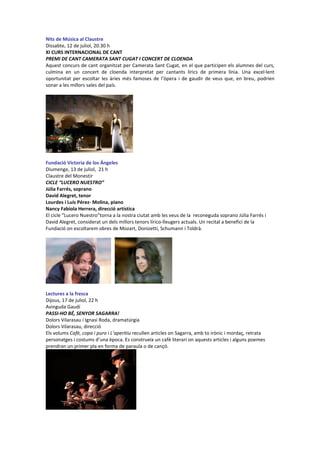 Nits de Música al Claustre
Dissabte, 12 de juliol, 20.30 h
XI CURS INTERNACIONAL DE CANT
PREMI DE CANT CAMERATA SANT CUGAT I CONCERT DE CLOENDA
Aquest concurs de cant organitzat per Camerata Sant Cugat, en el que participen els alumnes del curs,
culmina en un concert de cloenda interpretat per cantants lírics de primera línia. Una excel·lent
oportunitat per escoltar les àries més famoses de l’òpera i de gaudir de veus que, en breu, podrien
sonar a les millors sales del país.
Fundació Victoria de los Ángeles
Diumenge, 13 de juliol, 21 h
Claustre del Monestir
CICLE “LUCERO NUESTRO”
Júlia Farrés, soprano
David Alegret, tenor
Lourdes i Luís Pérez- Molina, piano
Nancy Fabiola Herrera, direcció artística
El cicle “Lucero Nuestro”torna a la nostra ciutat amb les veus de la reconeguda soprano Júlia Farrés i
David Alegret, considerat un dels millors tenors lírico-lleugers actuals. Un recital a benefici de la
Fundació on escoltarem obres de Mozart, Donizetti, Schumann i Toldrà.
Lectures a la fresca
Dijous, 17 de juliol, 22 h
Avinguda Gaudí
PASSI-HO BÉ, SENYOR SAGARRA!
Dolors Vilarasau i Ignasi Roda, dramatúrgia
Dolors Vilarasau, direcció
Els volums Cafè, copa i puro i L’aperitiu recullen articles on Sagarra, amb to irònic i mordaç, retrata
personatges i costums d’una època. Es construeix un cafè literari on aquests articles i alguns poemes
prendran un primer pla en forma de paraula o de cançó.
 
