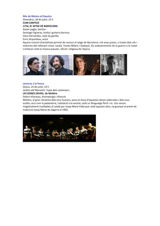 Nits de Música al Claustre
Divendres, 18 de juliol, 22 h
CUM CANTICO
1714, EL SETGE DE BARCELONA
Xavier pagès, baríton
Santiago Figueras, tiorba i guitarra barroca
Clara Hernández, viola da gamba
Enric Arquimbau, actor
Aquest concert dramatitzat permet de reviure el setge de Barcelona i els anys previs, a través dels ulls i
vivències del rellevant músic català, Tomàs Milans i Godayol. Els esdeveniments de la guerra a la ciutat
s’enllacen amb la música popular, oficial i religiosa de l’època.
Lectures a la fresca
Dijous, 24 de juliol, 22 h
Jardins del Monestir- Espai dels castanyers
LES DONES SÀVIES, de Molière
Dolors Vilarasau, dramatúrgia i direcció
Molière, el gran retratista dels vicis humans, posa en boca d'aquestes dones saberudes i dels seus
acòlits, vicis com la pedanteria, l'adulació o la vanitat, amb un llenguatge florit i ric. Uns versos
magistralment traslladats al català per Josep Maria Vidal que, amb aquesta obra, va guanyar el premi de
traducció Josep Maria de Sagarra el 1993.
 