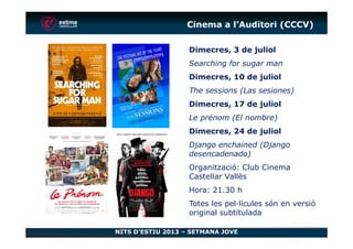 Cinema a l’Auditori (CCCV)
Dimecres, 3 de juliol
Searching for sugar man
Dimecres, 10 de juliol
The sessions (Las sesiones)
Dimecres, 17 de juliol
Le prénom (El nombre)
NITS D’ESTIU 2013 – SETMANA JOVE
Dimecres, 24 de juliol
Django enchained (Django
desencadenado)
Organització: Club Cinema
Castellar Vallès
Hora: 21.30 h
Totes les pel·lícules són en versió
original subtitulada
 