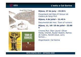 L’estiu a Cal Gorina
Dijous, 27 de juny - 19.30 h
Presentació del llibre El Senyor de
Calders,de Sergi Pich
Dijous, 4 de juliol – 21.45 h
Documental del mes: Town of runners
Dijous, 11, 18 i 25 de juliol - 22.00
h
NITS D’ESTIU 2013 – SETMANA JOVE
h
Cinema Mut: Stan Laurel i Oliver
Hardy, Charlot, Buster Keaton, Ramos
de Castro, Harold Lloyd, Larry
Semon...
Organització: Cal Gorina
 