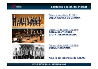 Dijous 4 de juliol - 21.30 h
COBLA CIUTAT DE GIRONA
Sardanes a la pl. del Mercat
Dijous 11 de juliol - 21.30 h
COBLA SANT JORDI –
CIUTAT DE BARCELONA
NITS D’ESTIU 2013 – SETMANA JOVE
CIUTAT DE BARCELONA
Dijous 18 de juliol - 21.30 h
COBLA MARINADA
Amb la col·laboració de l’ASAC.
 