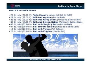 Balls a la Sala Blava
BALLS A LA SALA BLAVA
• 22 de juny (22.00 h): Festa Country (Amics del Ball de Saló)
• 29 de juny (22.00 h): Ball amb Krypton (Pas de Ball)
• 23 de juny (18.00 h): Ball amb Xarop de Nit (Amics del Ball de Saló)
• 30 de juny (18.00 h): Ball amb Ostres, Ostres (Amics del Ball de Saló)
• 06 de juliol (22.00 h): Ball amb Sergio y Betty (Pas de Ball)
• 07 de juliol (18.00 h): Ball amb Mil·lenium (Amics del Ball de Saló)
• 13 de juliol (22.00 h): Ball amb Tempo (Tot Ballant)
• 20 de juliol (22.00 h): Ball amb Krypton (Pas de Ball)
NITS D’ESTIU 2013 – SETMANA JOVE
• 20 de juliol (22.00 h): Ball amb Krypton (Pas de Ball)
 