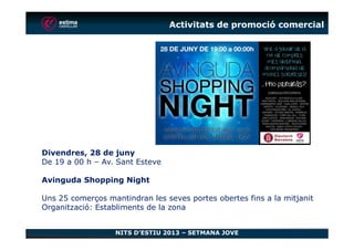 Activitats de promoció comercial
NITS D’ESTIU 2013 – SETMANA JOVE
Divendres, 28 de juny
De 19 a 00 h – Av. Sant Esteve
Avinguda Shopping Night
Uns 25 comerços mantindran les seves portes obertes fins a la mitjanit
Organització: Establiments de la zona
 