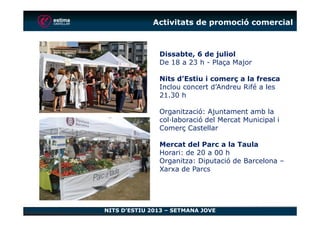 Activitats de promoció comercial
Dissabte, 6 de juliol
De 18 a 23 h - Plaça Major
Nits d’Estiu i comerç a la fresca
Inclou concert d’Andreu Rifé a les
21.30 h
Organització: Ajuntament amb la
NITS D’ESTIU 2013 – SETMANA JOVE
Organització: Ajuntament amb la
col·laboració del Mercat Municipal i
Comerç Castellar
Mercat del Parc a la Taula
Horari: de 20 a 00 h
Organitza: Diputació de Barcelona –
Xarxa de Parcs
 
