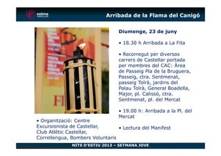 Arribada de la Flama del Canigó
Diumenge, 23 de juny
• 18.30 h Arribada a La Fita
• Recorregut per diversos
carrers de Castellar portada
per membres del CAC: Àrea
de Passeig Pla de la Bruguera,
Passeig, ctra. Sentmenat,
NITS D’ESTIU 2013 – SETMANA JOVE
Passeig, ctra. Sentmenat,
passeig Tolrà, jardins del
Palau Tolrà, General Boadella,
Major, pl. Calissó, ctra.
Sentmenat, pl. del Mercat
• 19.00 h: Arribada a la Pl. del
Mercat
• Lectura del Manifest
• Organització: Centre
Excursionista de Castellar,
Club Atlètic Castellar,
Correllengua, Bombers Voluntaris
 