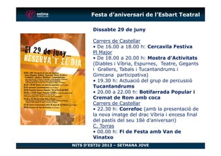 Festa d’aniversari de l’Esbart Teatral
Dissabte 29 de juny
Carrers de Castellar
• De 16.00 a 18.00 h: Cercavila Festiva
Pl Major
• De 18.00 a 20.00 h: Mostra d’Activitats
(Diables i Víbria, Espurnes, Teatre, Gegants
i Grallers, Tabals i Tucantandrums i
Gimcana participativa)
• 19.30 h: Actuació del grup de percussió
NITS D’ESTIU 2013 – SETMANA JOVE
• 19.30 h: Actuació del grup de percussió
Tucantandrums
• 20.00 a 22.00 h: Botifarrada Popular i
Cremat de Rom amb coca
Carrers de Castellar
• 22.30 h: Correfoc (amb la presentació de
la nova imatge del drac Víbria i encesa final
del pastís del seu 18è d’aniversari)
C. Torras
• 00.00 h: Fi de Festa amb Van de
Vinatxo
 