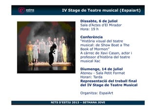 Dissabte, 6 de juliol
Sala d’Actes d’El Mirador
Hora: 19 h
Conferència
“Història visual del teatre
musical: de Show Boat a The
Book of Mormon”
A càrrec de Xavi Casan, actor i
professor d’història del teatre
IV Stage de Teatre musical (Espaiart)
NITS D’ESTIU 2013 – SETMANA JOVE
professor d’història del teatre
musical Xac
Diumenge, 14 de juliol
Ateneu - Sala Petit Format
Horari: Tarda
Representació del treball final
del IV Stage de Teatre Musical
Organitza: EspaiArt
 