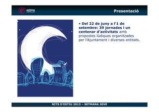 Presentació
• Del 22 de juny a l’1 de
setembre: 39 jornades i un
centenar d’activitats amb
propostes lúdiques organitzades
per l’Ajuntament i diverses entitats.
NITS D’ESTIU 2013 – SETMANA JOVE
 