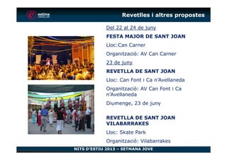 Revetlles i altres propostes
Del 22 al 24 de juny
FESTA MAJOR DE SANT JOAN
Lloc:Can Carner
Organització: AV Can Carner
23 de juny
REVETLLA DE SANT JOAN
Lloc: Can Font i Ca n’Avellaneda
NITS D’ESTIU 2013 – SETMANA JOVE
Lloc: Can Font i Ca n’Avellaneda
Organització: AV Can Font i Ca
n’Avellaneda
Diumenge, 23 de juny
REVETLLA DE SANT JOAN
VILABARRAKES
Lloc: Skate Park
Organització: Vilabarrakes
 
