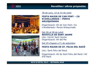 30 de juny, 12 al 14 de juliol
FESTA MAJOR DE CAN FONT – CA
N’AVELLANEDA – PENYA
ARLEQUINADA
Organització: AV de Can Font i Ca
n’Avellaneda i Penya Arlequinada
Del 26 al 28 de juliol
REVETLLA DE SANT JAUME
Revetlles i altres propostes
NITS D’ESTIU 2013 – SETMANA JOVE
REVETLLA DE SANT JAUME
Lloc: Carrer Sant Jaume
Organització: AV del Pla
Del 29 d’agost a l’1 de setembre
FESTA MAJOR DE ST. FELIU DEL RACÓ
Lloc: Sant Feliu del Racó
Organització: AV de Sant Feliu del Racó i AV
d’El Racó
 