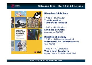 Setmana Jove – Del 14 al 23 de juny
Divendres 14 de juny
17.00 h - Pl. Mirador
Tret de sortida:
Tumbonada i música
17.00 h - Pl. Mirador
Exhibició de Grafit
A càrrec de SANDE
NITS D’ESTIU 2013 – SETMANA JOVE
A càrrec de SANDE
Dissabte 15 de juny
12.30 h - Biblioteca Municipal
Presentació CD DesMentides de
Toni Marbà
17.00 h – Pl. Catalunya
Vine a la pl. Catalunya
Break Dance, ZUMBA i Bici Trial
 
