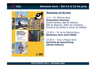 Setmana Jove – Del 14 al 23 de juny
Diumenge 16 de juny
11 h – Pl. Fàbrica Nova
Actuacions diverses
Karate-Kempo, Ball de Gitanes
Ball de Bastons, Taller de Castellers
Exhibició de Grafits a càrrec de SANDE
12.30 h – Pl. de la Fàbrica Nova
Barbacoa Jove amb FASOL
NITS D’ESTIU 2013 – SETMANA JOVE
Barbacoa Jove amb FASOL
17.00 h – Inici a l’Espai Tolrà
Activitat de Geocaching
(Brots Cultura)
 