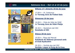 Setmana Jove – Del 14 al 23 de juny
Dilluns 17 i dimarts 18 de de juny
17.00 h – Pl. Catalunya
1r Torneig Jove de Futbol Sala
Dimecres 19 de juny
16.00 h – Pista de Vòlei de SIGE
1r Torneig Jove de Vòlei Platja
NITS D’ESTIU 2013 – SETMANA JOVE
20.30 h – Rocòdrom del CEC
Escalada al CEC
Dijous 20 de juny
19.00 h - Plaça del Mercat
Exhibició de defensa personal amb
el Club Kyokushin
20.30 h – Sortida des del CEC
Sortida i sopar al Puig de la Creu
 