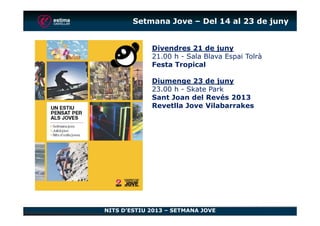 Setmana Jove – Del 14 al 23 de juny
Divendres 21 de juny
21.00 h - Sala Blava Espai Tolrà
Festa Tropical
Diumenge 23 de juny
23.00 h - Skate Park
Sant Joan del Revés 2013
Revetlla Jove Vilabarrakes
NITS D’ESTIU 2013 – SETMANA JOVE
 