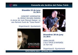 Dissabte 22 de juny
21.30 h
CONCERT HOMENATGE
AL MÚSIC RICARD PARERA
A càrrec de Juan Manuel Galeas i el
seu flamenc fusió de “Casa Pavón”
Organització: Ajuntament
Concerts als Jardins del Palau Tolrà
NITS D’ESTIU 2013 – SETMANA JOVE
Divendres 28 de juny
21.30 h
JOAN DAUSÀ
I ELS TIPUS D’INTERÈS
Jo mai mai
Organització: Ajuntament
 