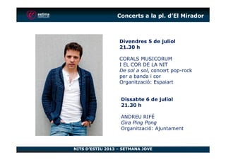 Concerts a la pl. d’El Mirador
Divendres 5 de juliol
21.30 h
CORALS MUSICORUM
I EL COR DE LA NIT
De sol a sol, concert pop-rock
per a banda i cor
Organització: Espaiart
NITS D’ESTIU 2013 – SETMANA JOVE
Organització: Espaiart
Dissabte 6 de juliol
21.30 h
ANDREU RIFÉ
Gira Ping Pong
Organització: Ajuntament
 