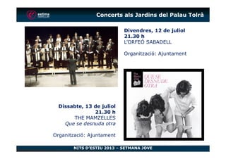 Divendres, 12 de juliol
21.30 h
L’ORFEÓ SABADELL
Organització: Ajuntament
Concerts als Jardins del Palau Tolrà
NITS D’ESTIU 2013 – SETMANA JOVE
Dissabte, 13 de juliol
21.30 h
THE MAMZELLES
Que se desnuda otra
Organització: Ajuntament
 