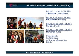Dilluns, 1 de juliol – 21.00 h
Xdiversion (pop-flamenc)
Dilluns, 8 de juliol – 21.00 h
Els Sulfitos (folk-pop)
Dilluns, 15 de juliol – 21.00 h
Cargolé (fusió)
Nits d’Estiu Joves (Terrassa d’El Mirador)
NITS D’ESTIU 2013 – SETMANA JOVE
Dilluns, 22 de juliol – 21.00 h
Humarea (fusió)
Organització:
Castellar Jove
Amb la col·laboració de:
FASOL
 