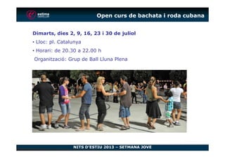 Open curs de bachata i roda cubana
Dimarts, dies 2, 9, 16, 23 i 30 de juliol
• Lloc: pl. Catalunya
• Horari: de 20.30 a 22.00 h
Organització: Grup de Ball Lluna Plena
NITS D’ESTIU 2013 – SETMANA JOVE
 