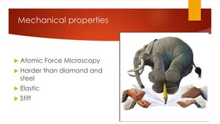 Mechanical properties 
 Atomic Force Microscopy 
 Harder than diamond and 
steel 
 Elastic 
 Stiff 
 