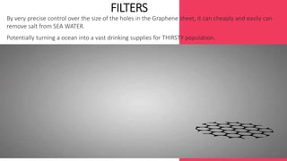 By very precise control over the size of the holes in the Graphene sheet, It can cheaply and easily can 
remove salt from SEA WATER. 
Potentially turning a ocean into a vast drinking supplies for THIRSTY population. 
. 
 