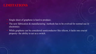 LIMITATIONS 
• Single sheet of graphene is hard to produce. 
• The new fabrication & manufacturing methods has to be evolved for normal use in 
electronics 
• While graphene can be considered semiconductor like silicon, it lacks one crucial 
property- the ability to act as a switch. 
 