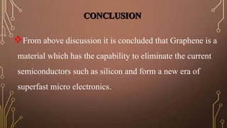 From above discussion it is concluded that Graphene is a 
material which has the capability to eliminate the current 
semiconductors such as silicon and form a new era of 
superfast micro electronics. 
 