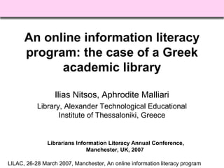 LILAC, 26-28 March 2007, Manchester, An online information literacy program
An online information literacy
program: the case of a Greek
academic library
Ilias Nitsos, Aphrodite Malliari
Library, Alexander Technological Educational
Institute of Thessaloniki, Greece
Librarians Information Literacy Annual Conference,
Manchester, UK, 2007
 