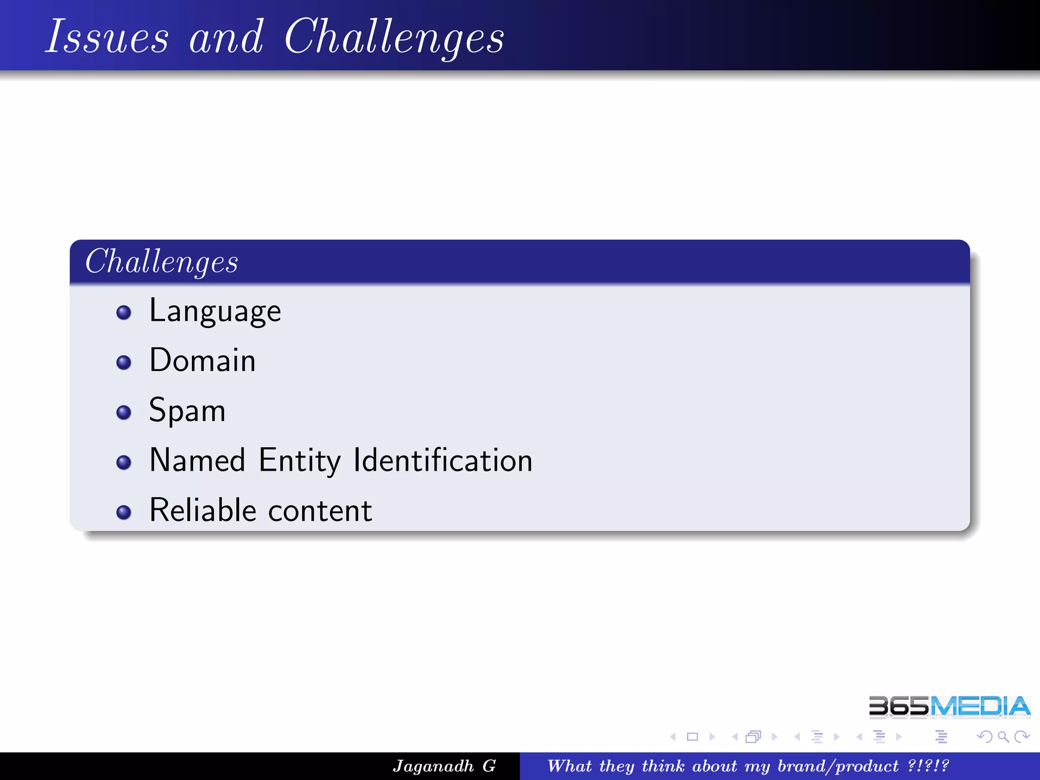 Issues and Challenges



 Challenges
     Language
     Domain
     Spam
     Named Entity Identiﬁcation
     Reliable content




                     Jaganadh G   What they think about my brand/product ?!?!?
 