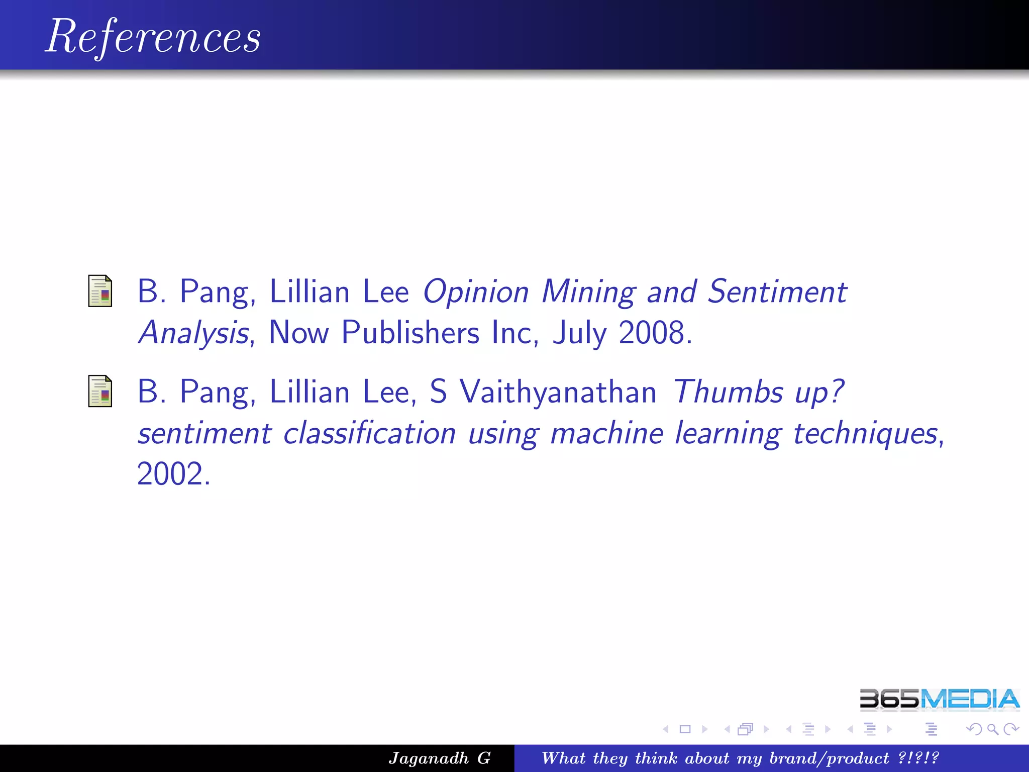 References




    B. Pang, Lillian Lee Opinion Mining and Sentiment
    Analysis, Now Publishers Inc, July 2008.
    B. Pang, Lillian Lee, S Vaithyanathan Thumbs up?
    sentiment classiﬁcation using machine learning techniques,
    2002.




                     Jaganadh G   What they think about my brand/product ?!?!?
 
