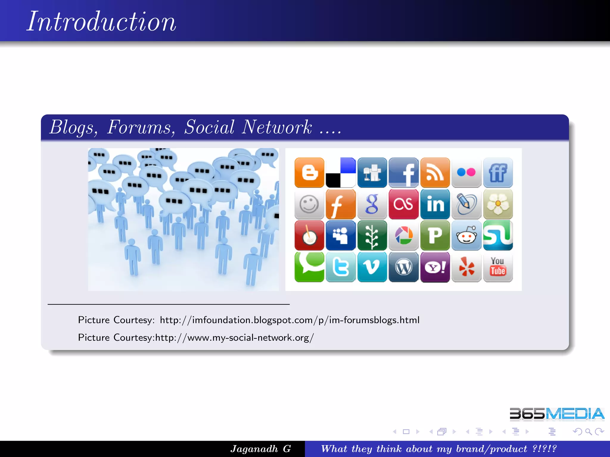 Introduction


 Blogs, Forums, Social Network ....




    Picture Courtesy: http://imfoundation.blogspot.com/p/im-forumsblogs.html
    Picture Courtesy:http://www.my-social-network.org/




                                    Jaganadh G           What they think about my brand/product ?!?!?
 
