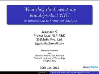 What they think about my
  brand/product ?!?!?
An Introduction to Sentiment Analysis


             Jaganadh G
       Project Lead NLP R&D
         365Media Pvt. Ltd.
        jaganadhg@gmail.com

              National Seminar
                      on
       Semantic Information Retrieval
       National Institute of Technology
                Tiruchirapally


             30th Jan 2012
          Jaganadh G     What they think about my brand/product ?!?!?
 