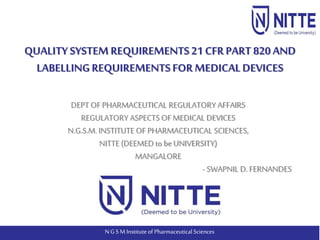 N G S M Institute of Pharmaceutical Sciences
DEPT OFPHARMACEUTICAL REGULATORY AFFAIRS
REGULATORY ASPECTS OF MEDICAL DEVICES
N.G.S.M.INSTITUTE OF PHARMACEUTICAL SCIENCES,
NITTE (DEEMED to be UNIVERSITY)
MANGALORE
- SWAPNIL D.FERNANDES
QUALITY SYSTEMREQUIREMENTS21 CFRPART 820 AND
LABELLINGREQUIREMENTSFORMEDICALDEVICES
 