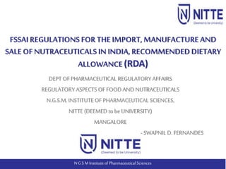 N G S M Institute of Pharmaceutical Sciences
DEPT OFPHARMACEUTICAL REGULATORY AFFAIRS
REGULATORY ASPECTS OF FOODAND NUTRACEUTICALS
N.G.S.M.INSTITUTE OF PHARMACEUTICAL SCIENCES,
NITTE (DEEMED to be UNIVERSITY)
MANGALORE
- SWAPNIL D. FERNANDES
FSSAI REGULATIONSFORTHE IMPORT, MANUFACTURE AND
SALE OF NUTRACEUTICALS IN INDIA,RECOMMENDEDDIETARY
ALLOWANCE (RDA)
 