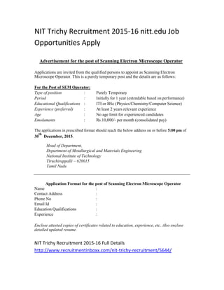 NIT Trichy Recruitment 2015-16 nitt.edu Job
Opportunities Apply
Advertisement for the post of Scanning Electron Microscope Operator
Applications are invited from the qualified persons to appoint as Scanning Electron
Microscope Operator. This is a purely temporary post and the details are as follows:
For the Post of SEM Operator:
Type of position : Purely Temporary
Period : Initially for 1 year (extendable based on performance)
Educational Qualifications : ITI or BSc (Physics/Chemistry/Computer Science)
Experience (preferred) : At least 2 years relevant experience
Age : No age limit for experienced candidates
Emoluments : Rs.10,000/- per month (consolidated pay)
The applications in prescribed format should reach the below address on or before 5:00 pm of
30
th
December, 2015.
Head of Department,
Department of Metallurgical and Materials Engineering
National Institute of Technology
Tiruchirappalli – 620015
Tamil Nadu
Application Format for the post of Scanning Electron Microscope Operator
Name :
Contact Address :
Phone No :
Email Id :
Education Qualifications :
Experience :
Enclose attested copies of certificates related to education, experience, etc. Also enclose
detailed updated resume.
NIT Trichy Recruitment 2015-16 Full Details
http://www.recruitmentinboxx.com/nit-trichy-recruitment/5644/
 