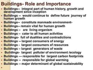 Buildings- Role and Importance
 Buildings-- integral part of human history, growth and
development since inception
 Buildings -- would continue to define future journey of
human growth
 Buildings-- constitute manmade environment-
 Buildings-- remain vital for human growth
 Buildings – are living organism
 Buildings – cater to all human activities
 Buildings- full of dualities and contradictions
 Buildings -- largest consumers of energy
 Buildings - largest consumers of resources
 Buildings – largest generators of waste
 Buildings- largest polluter of environment /ecology
 Buildings --- responsible for largest carbon footprints
 Buildings -- responsible for global warming
 Buildings -- major determinant of global sustainability

 