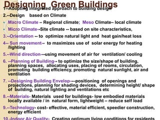 Designing Green Buildings
1--Adopting integrated approach to building design
2.--Design based on Climate
 Macro Climate – Regional climate; Meso Climate– local climate
 Micro Climate--Site climate -- based on site characteristics,
3.--Orientation -- to optimize natural light and heat gain/heat loss
4-- Sun movement-- to maximizes use of solar energy for heating
/lighting
5.--Wind direction---using movement of air for ventilation/ cooling
6. --Planning of Building-- to optimize the size/shape of building,
planning spaces, allocating uses, placing of rooms, circulation,
promoting building efficiency, promoting natural sunlight, air and
ventilation
7. --Designing Building Envelop--–positioning of openings and
projections, planning for shading devices, determining height/ shape
of building, natural lighting and ventilations etc
8.--Materials- Materials used for buildings- low embodied materials
locally available / in natural form, lightweight – reduce self load
9.--Technology- cost- effective, material efficient, speedier construction,
energy efficient
 