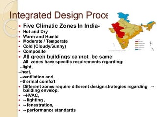 Integrated Design Process
 Five Climatic Zones In India-
 Hot and Dry
 Warm and Humid
 Moderate / Temperate
 Cold (Cloudy/Sunny)
 Composite
 All green buildings cannot be same
All zones have specific requirements regarding:
--light,
--heat,
--ventilation and
--thermal comfort
 Different zones require different design strategies regarding --
building envelop,
 --HVAC,
 -- lighting ,
 -- fenestration,
 -- performance standards
 