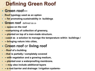 Defining Green Roof
 Green roof—
 Roof typology used as an option
 -- for promoting sustainability in buildings
 Green roof defined as a-
 -- space on the roof
 --comprising of collection of greenery,
 -- planted on top of a man-made structure.
 --used as a solution to manage the temperature within buildings /
 -- bringing nature into cities,
 Green roof or living roof
 - Roof of a building
 - that is partially / completely covered
 -- with vegetation and a growing medium,
 -- planted over a waterproofing membrane.
 -- may also include additional layers
 -- a root barrier and drainage / irrigation systems-
 