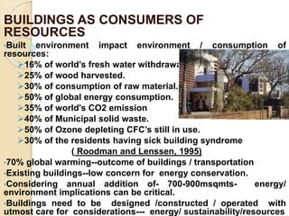 BUILDINGS AS CONSUMERS OF
RESOURCES
•Built environment impact environment / consumption of
resources:
16% of world’s fresh water withdrawal.
25% of wood harvested.
30% of consumption of raw material.
50% of global energy consumption.
35% of world's CO2 emission
40% of Municipal solid waste.
50% of Ozone depleting CFC’s still in use.
30% of the residents having sick building syndrome
( Roodman and Lenssen, 1995)
•70% global warming--outcome of buildings / transportation
•Existing buildings--low concern for energy conservation.
•Considering annual addition of- 700-900msqmts- energy/
environment implications can be critical.
•Buildings need to be designed /constructed / operated with
utmost care for considerations--- energy/ sustainability/resources
 