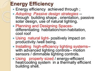 Energy Efficiency
 Energy efficiency achieved through ;
 Adopting Passive design strategies --
through building shape , orientation, passive
solar design, use of natural lighting.
 Planning and Designing Spaces-
differentiating habitation/non-habitation,
cool roof
 Using natural light- positively impact on
productivity /well being.
 Installing high-efficiency lighting systems--
with advanced lighting controls-- motion
sensors / dimmable lighting controls.
 Using properly sized / energy-efficient
heat/cooling system in a thermally efficient
building shell.
 