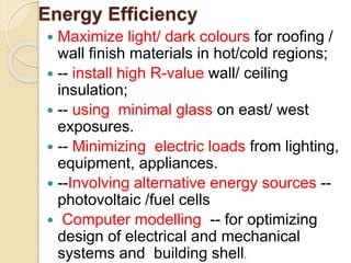 Energy Efficiency
 Maximize light/ dark colours for roofing /
wall finish materials in hot/cold regions;
 -- install high R-value wall/ ceiling
insulation;
 -- using minimal glass on east/ west
exposures.
 -- Minimizing electric loads from lighting,
equipment, appliances.
 --Involving alternative energy sources --
photovoltaic /fuel cells
 Computer modelling -- for optimizing
design of electrical and mechanical
systems and building shell.
 