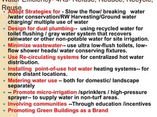 Water Efficiency- 4Rs- Refuse, Reduce, Recycle,
Reuse
 Adopt Strategies for - Slow the flow/ breaking water
/water conservation/RW Harvesting/Ground water
charging/ multiple use of water
 Design for dual plumbing-- using recycled water for
toilet flushing / gray water system that recovers
rainwater or other non-potable water for site irrigation.
 Minimize wastewater-- use ultra low-flush toilets, low-
flow shower heads/ water conserving fixtures.
 Use Re-circulating systems for centralized hot water
distribution.
 Installing point-of-use hot water heating systems-- for
more distant locations.
 Metering water use – both for domestic/ landscape
separately
 -- Promote micro-irrigation /sprinklers / high-pressure
sprayer-- to supply water in non-turf areas.
 Involving communities --Through education /incentives
 Promoting Green Buildings as a Brand
 