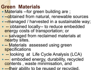 Green Materials
 Materials --for green building are ;
 --obtained from natural, renewable sources
 --managed / harvested in a sustainable way;
 -- obtained locally-- to reduce embedded
energy costs of transportation; or
 -- salvaged from reclaimed materials at
nearby sites.
 -- Materials assessed using green
specifications
 -- looking at Life Cycle Analysis (LCA)
 --- embodied energy, durability, recycled
contents , waste minimisation, and
 ---their ability to be reused or recycled.
 