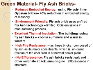 Green Material- Fly Ash Bricks-
 Reduced Embodied Energy: using Fly ash- lime-
Gypsum bricks-- 40% reduction in embodied energy
of masonry.
 Environment Friendly: Fly ash brick uses unfired
Fly Ash technology – limited CO2 emissions in
manufacturing process
 Excellent Thermal Insulation: The buildings using
fly ash bricks -- cool in summers and warm in
winters.
 High Fire Resistance: -- as these bricks composed of
fly ash as its major constituents, which is un-burnt
residue of the coal fired in a thermal power plant.
 • No Efflorescence: Fly ash bricks resist salt and
other sulphate attack, ensuring no efflorescence in
structure.
 