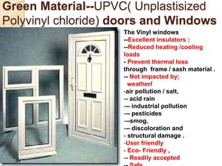 Green Material--UPVC( Unplastisized
Polyvinyl chloride) doors and Windows
The Vinyl windows
--Excellent insulators :
--Reduced heating /cooling
loads
- Prevent thermal loss
through frame / sash material .
-- Not impacted by;
weather/
-air pollution / salt,
-- acid rain
--- industrial pollution
--- pesticides
---smog,
--- discoloration and
- structural damage .
-User friendly
- Eco- Friendly ,
-- Readily accepted
 