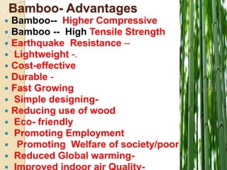 Bamboo- Advantages
 Bamboo-- Higher Compressive
 Bamboo -- High Tensile Strength
 Earthquake Resistance –
 Lightweight -.
 Cost-effective
 Durable -
 Fast Growing
 Simple designing-
 Reducing use of wood
 Eco- friendly
 Promoting Employment
 Promoting Welfare of society/poor-
 Reduced Global warming-
 